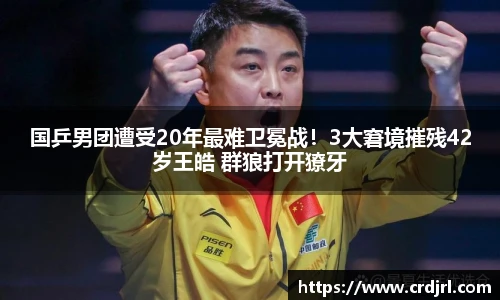 国乒男团遭受20年最难卫冕战！3大窘境摧残42岁王皓 群狼打开獠牙