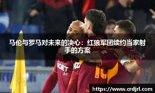 马伦与罗马对未来的决心：红狼军团续约当家射手的方案